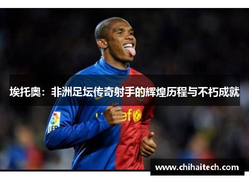 埃托奥：非洲足坛传奇射手的辉煌历程与不朽成就