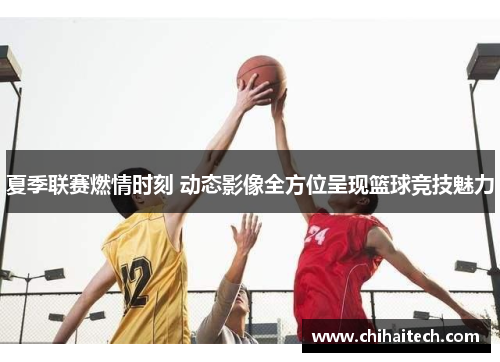 夏季联赛燃情时刻 动态影像全方位呈现篮球竞技魅力