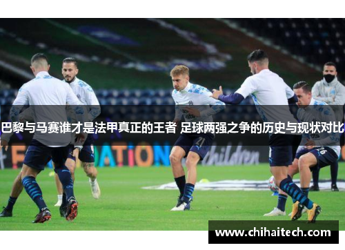 巴黎与马赛谁才是法甲真正的王者 足球两强之争的历史与现状对比