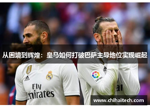 从困境到辉煌：皇马如何打破巴萨主导地位实现崛起
