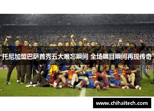 托尼加盟巴萨首秀五大难忘瞬间 全场瞩目瞬间再现传奇